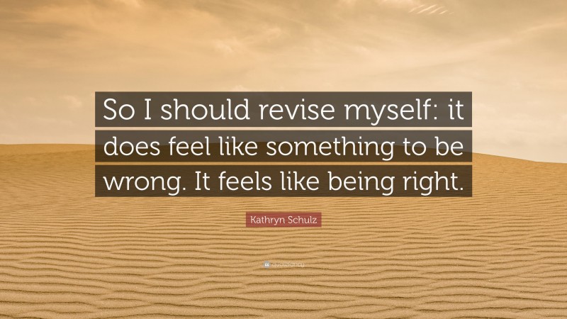 Kathryn Schulz Quote: “So I should revise myself: it does feel like something to be wrong. It feels like being right.”