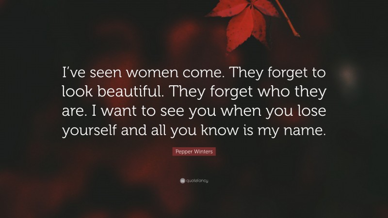 Pepper Winters Quote: “I’ve seen women come. They forget to look beautiful. They forget who they are. I want to see you when you lose yourself and all you know is my name.”