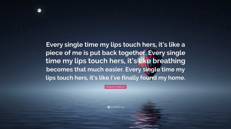 Natasha Madison Quote: “Every single time my lips touch hers, it’s like a piece of me is put back together. Every single time my lips touch hers, it’s like breathing becomes that much easier. Every single time my lips touch hers, it’s like I’ve finally found my home.”