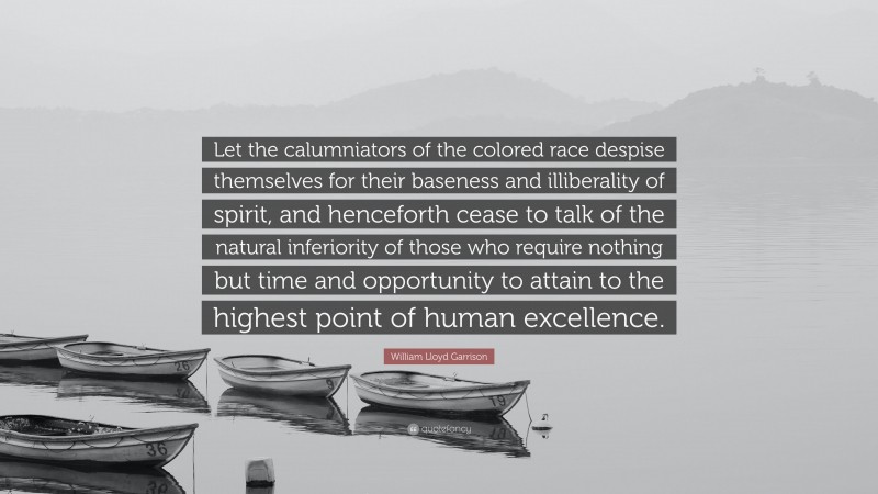 William Lloyd Garrison Quote: “Let the calumniators of the colored race despise themselves for their baseness and illiberality of spirit, and henceforth cease to talk of the natural inferiority of those who require nothing but time and opportunity to attain to the highest point of human excellence.”