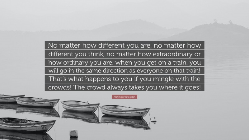 Mehmet Murat ildan Quote: “No matter how different you are, no matter how different you think, no matter how extraordinary or how ordinary you are, when you get on a train, you will go in the same direction as everyone on that train! That’s what happens to you if you mingle with the crowds! The crowd always takes you where it goes!”