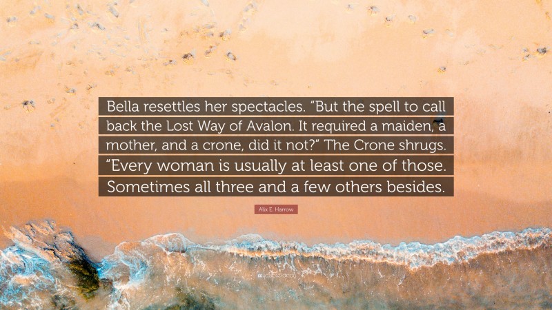 Alix E. Harrow Quote: “Bella resettles her spectacles. “But the spell to call back the Lost Way of Avalon. It required a maiden, a mother, and a crone, did it not?” The Crone shrugs. “Every woman is usually at least one of those. Sometimes all three and a few others besides.”