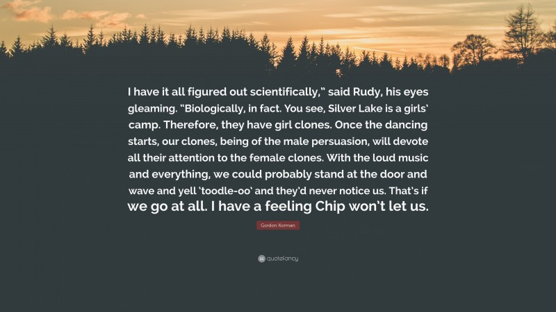 Gordon Korman Quote: “I have it all figured out scientifically,” said Rudy, his eyes gleaming. “Biologically, in fact. You see, Silver Lake is a girls’ camp. Therefore, they have girl clones. Once the dancing starts, our clones, being of the male persuasion, will devote all their attention to the female clones. With the loud music and everything, we could probably stand at the door and wave and yell ‘toodle-oo’ and they’d never notice us. That’s if we go at all. I have a feeling Chip won’t let us.”