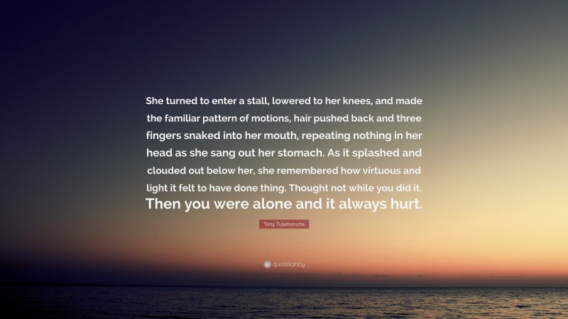 Tony Tulathimutte Quote: “She turned to enter a stall, lowered to her knees, and made the familiar pattern of motions, hair pushed back and three fingers snaked into her mouth, repeating nothing in her head as she sang out her stomach. As it splashed and clouded out below her, she remembered how virtuous and light it felt to have done thing. Thought not while you did it. Then you were alone and it always hurt.”