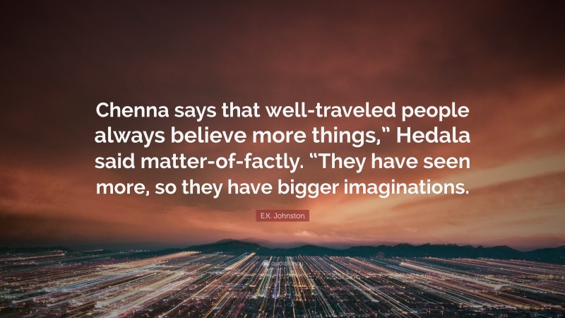 E.K. Johnston Quote: “Chenna says that well-traveled people always believe more things,” Hedala said matter-of-factly. “They have seen more, so they have bigger imaginations.”