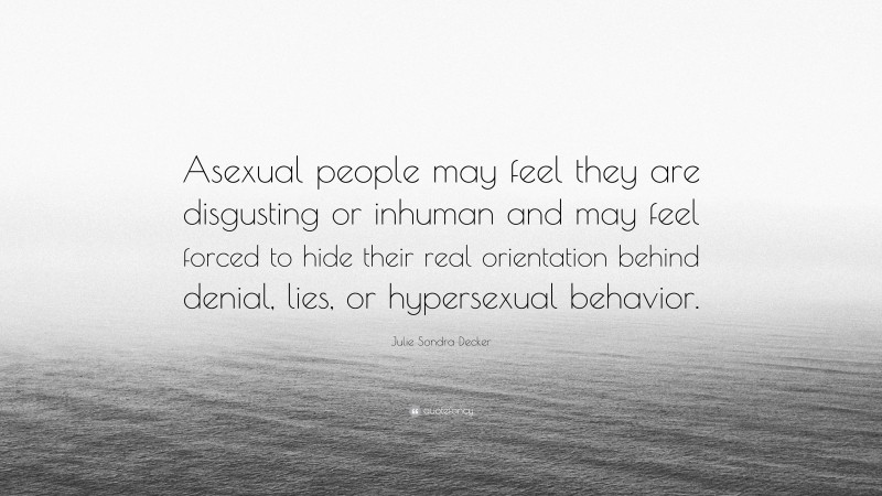 Julie Sondra Decker Quote: “Asexual people may feel they are disgusting or inhuman and may feel forced to hide their real orientation behind denial, lies, or hypersexual behavior.”