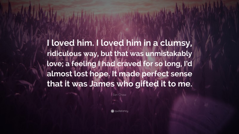 Elen Chase Quote: “I loved him. I loved him in a clumsy, ridiculous way, but that was unmistakably love; a feeling I had craved for so long, I’d almost lost hope. It made perfect sense that it was James who gifted it to me.”