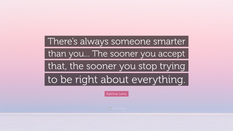 Katrina Leno Quote: “There’s always someone smarter than you... The sooner you accept that, the sooner you stop trying to be right about everything.”
