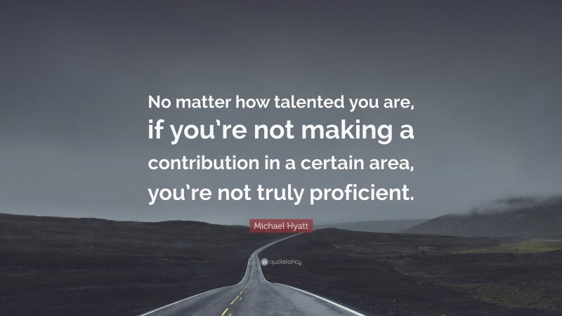 Michael Hyatt Quote: “No matter how talented you are, if you’re not making a contribution in a certain area, you’re not truly proficient.”