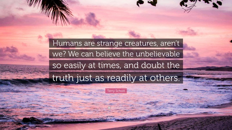 Terry Schott Quote: “Humans are strange creatures, aren’t we? We can believe the unbelievable so easily at times, and doubt the truth just as readily at others.”