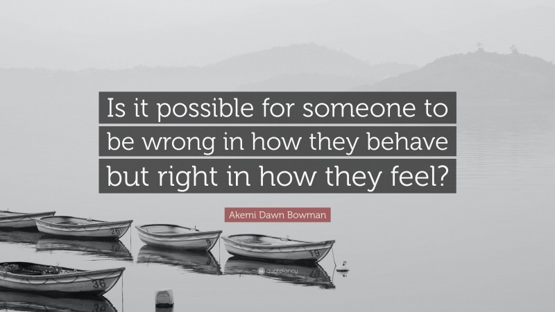 Akemi Dawn Bowman Quote: “Is it possible for someone to be wrong in how they behave but right in how they feel?”