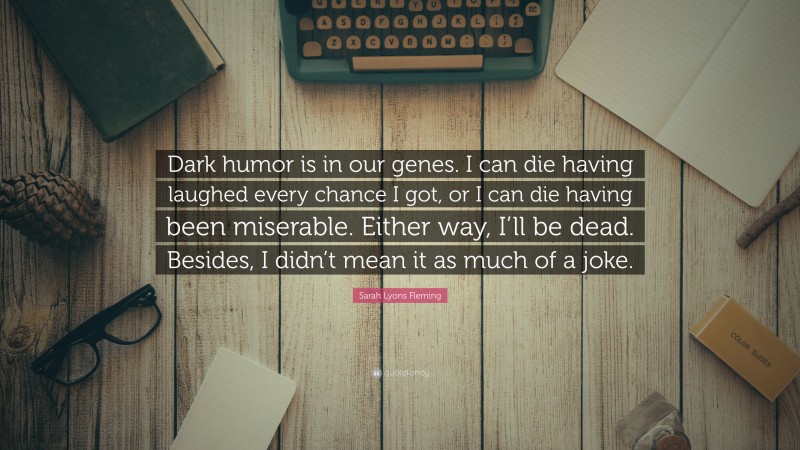 Sarah Lyons Fleming Quote: “Dark humor is in our genes. I can die having laughed every chance I got, or I can die having been miserable. Either way, I’ll be dead. Besides, I didn’t mean it as much of a joke.”