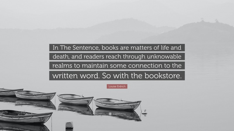 Louise Erdrich Quote: “In The Sentence, books are matters of life and death, and readers reach through unknowable realms to maintain some connection to the written word. So with the bookstore.”