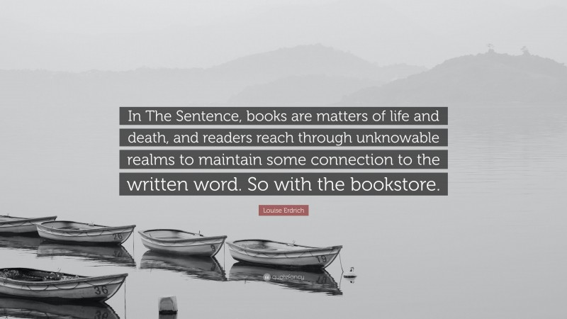 Louise Erdrich Quote: “In The Sentence, books are matters of life and death, and readers reach through unknowable realms to maintain some connection to the written word. So with the bookstore.”