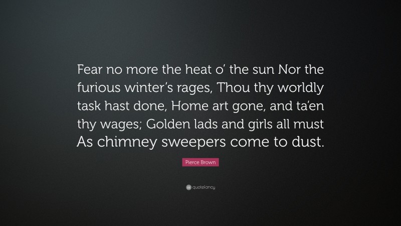 Pierce Brown Quote: “Fear no more the heat o’ the sun Nor the furious winter’s rages, Thou thy worldly task hast done, Home art gone, and ta’en thy wages; Golden lads and girls all must As chimney sweepers come to dust.”