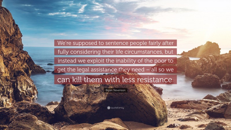 Bryan Stevenson Quote: “We’re supposed to sentence people fairly after fully considering their life circumstances, but instead we exploit the inability of the poor to get the legal assistance they need – all so we can kill them with less resistance.”