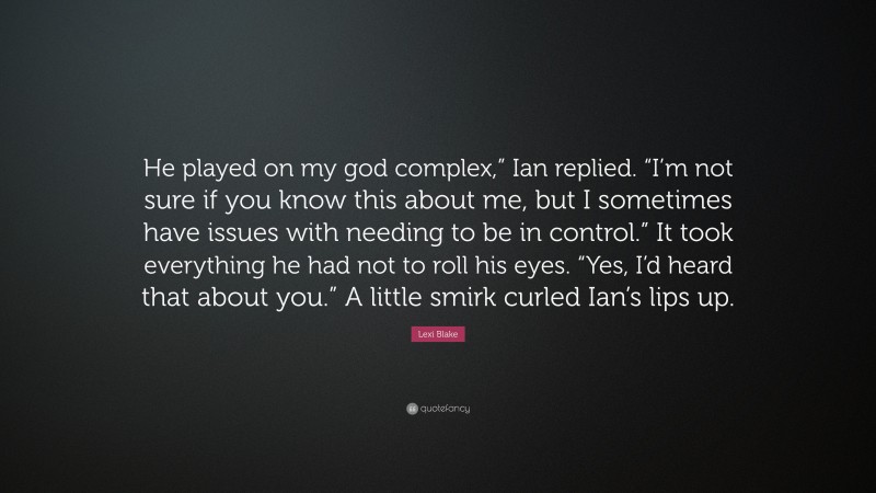 Lexi Blake Quote: “He played on my god complex,” Ian replied. “I’m not sure if you know this about me, but I sometimes have issues with needing to be in control.” It took everything he had not to roll his eyes. “Yes, I’d heard that about you.” A little smirk curled Ian’s lips up.”