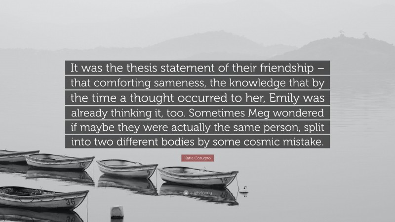 Katie Cotugno Quote: “It was the thesis statement of their friendship – that comforting sameness, the knowledge that by the time a thought occurred to her, Emily was already thinking it, too. Sometimes Meg wondered if maybe they were actually the same person, split into two different bodies by some cosmic mistake.”