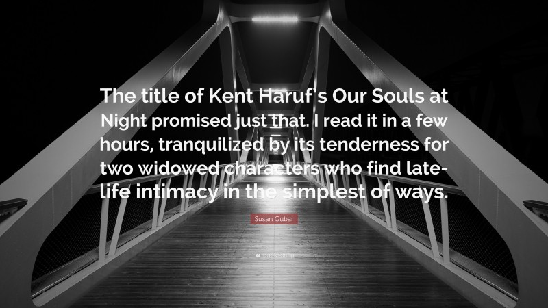 Susan Gubar Quote: “The title of Kent Haruf’s Our Souls at Night promised just that. I read it in a few hours, tranquilized by its tenderness for two widowed characters who find late-life intimacy in the simplest of ways.”