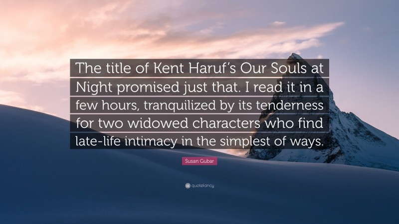 Susan Gubar Quote: “The title of Kent Haruf’s Our Souls at Night promised just that. I read it in a few hours, tranquilized by its tenderness for two widowed characters who find late-life intimacy in the simplest of ways.”