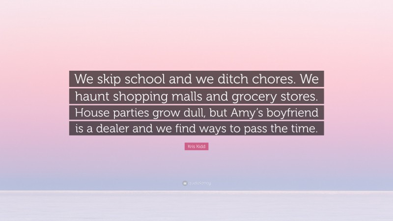 Kris Kidd Quote: “We skip school and we ditch chores. We haunt shopping malls and grocery stores. House parties grow dull, but Amy’s boyfriend is a dealer and we find ways to pass the time.”