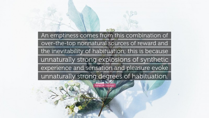 Robert M. Sapolsky Quote: “An emptiness comes from this combination of over-the-top nonnatural sources of reward and the inevitability of habituation; this is because unnaturally strong explosions of synthetic experience and sensation and pleasure evoke unnaturally strong degrees of habituation.”