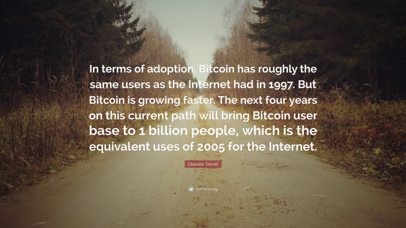 Olawale Daniel Quote: “In terms of adoption, Bitcoin has roughly the same users as the Internet had in 1997. But Bitcoin is growing faster. The next four years on this current path will bring Bitcoin user base to 1 billion people, which is the equivalent uses of 2005 for the Internet.”