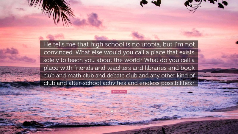 Nicola Yoon Quote: “He tells me that high school is no utopia, but I’m not convinced. What else would you call a place that exists solely to teach you about the world? What do you call a place with friends and teachers and libraries and book club and math club and debate club and any other kind of club and after-school activities and endless possibilities?”