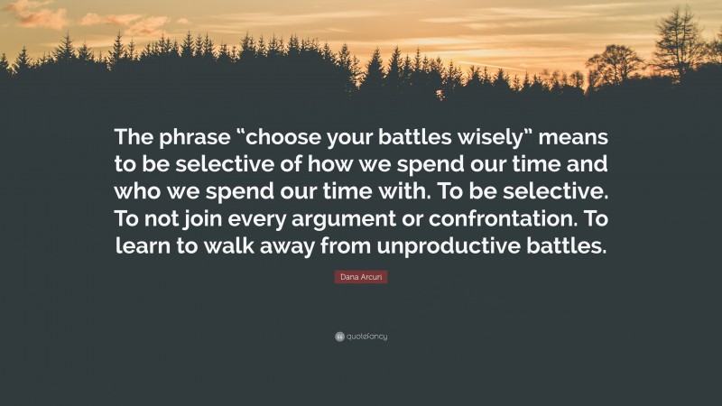 Dana Arcuri Quote: “The phrase “choose your battles wisely” means to be selective of how we spend our time and who we spend our time with. To be selective. To not join every argument or confrontation. To learn to walk away from unproductive battles.”