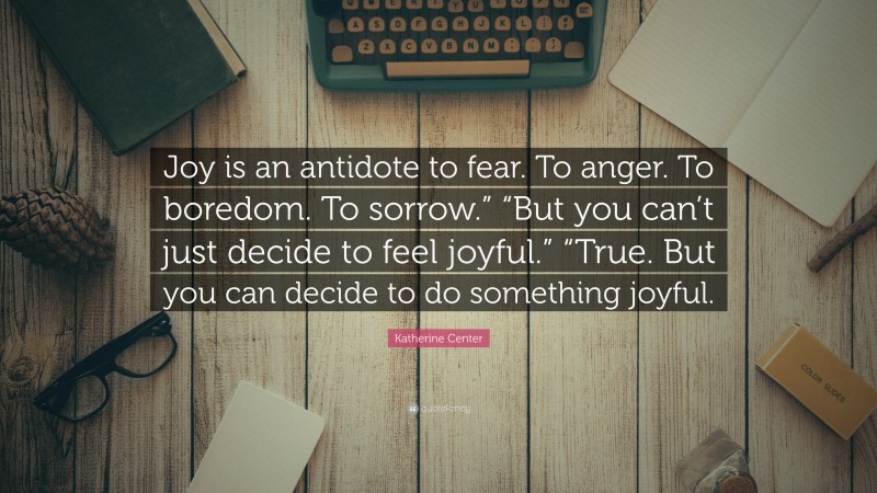 Katherine Center Quote: “Joy is an antidote to fear. To anger. To boredom. To sorrow.” “But you can’t just decide to feel joyful.” “True. But you can decide to do something joyful.”
