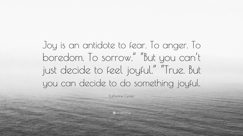 Katherine Center Quote: “Joy is an antidote to fear. To anger. To boredom. To sorrow.” “But you can’t just decide to feel joyful.” “True. But you can decide to do something joyful.”