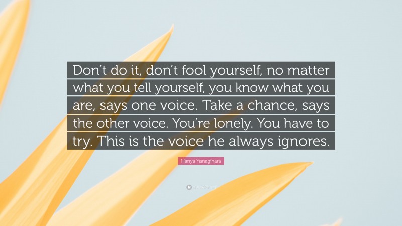Hanya Yanagihara Quote: “Don’t do it, don’t fool yourself, no matter what you tell yourself, you know what you are, says one voice. Take a chance, says the other voice. You’re lonely. You have to try. This is the voice he always ignores.”