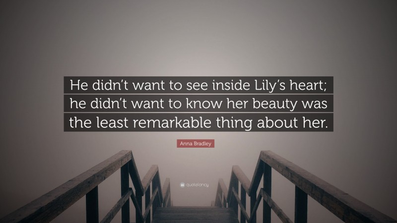 Anna Bradley Quote: “He didn’t want to see inside Lily’s heart; he didn’t want to know her beauty was the least remarkable thing about her.”