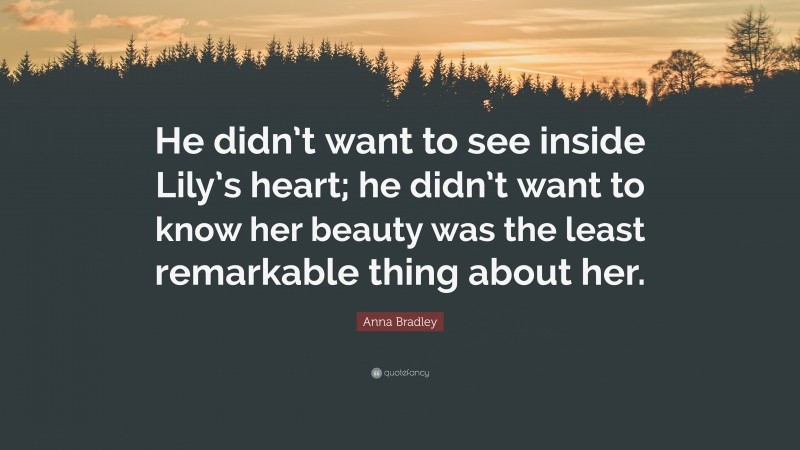 Anna Bradley Quote: “He didn’t want to see inside Lily’s heart; he didn’t want to know her beauty was the least remarkable thing about her.”