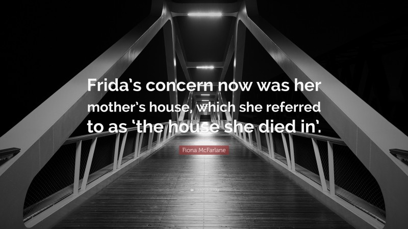 Fiona McFarlane Quote: “Frida’s concern now was her mother’s house, which she referred to as ‘the house she died in’.”