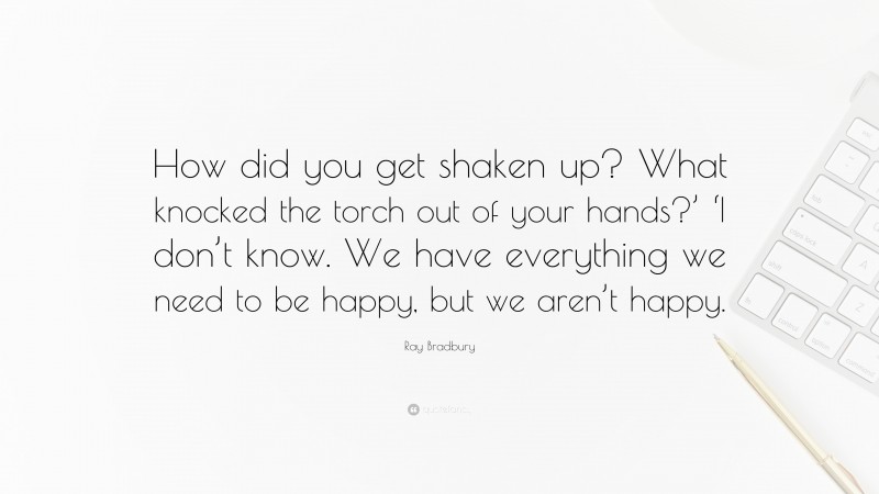 Ray Bradbury Quote: “How did you get shaken up? What knocked the torch out of your hands?’ ‘I don’t know. We have everything we need to be happy, but we aren’t happy.”