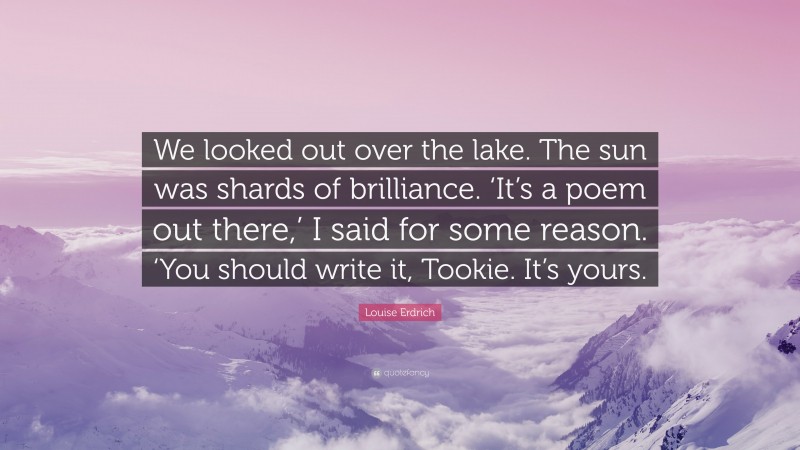 Louise Erdrich Quote: “We looked out over the lake. The sun was shards of brilliance. ‘It’s a poem out there,’ I said for some reason. ‘You should write it, Tookie. It’s yours.”