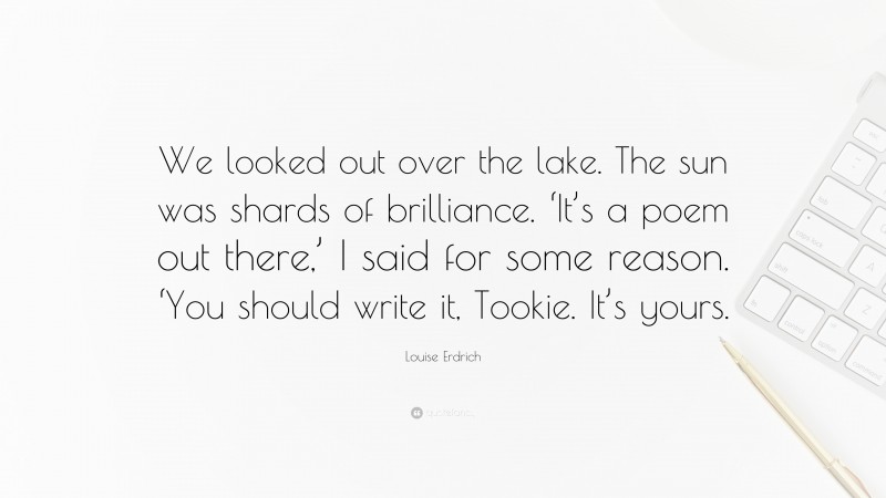 Louise Erdrich Quote: “We looked out over the lake. The sun was shards of brilliance. ‘It’s a poem out there,’ I said for some reason. ‘You should write it, Tookie. It’s yours.”