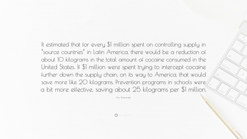 Tom Wainwright Quote: “It estimated that for every $1 million spent on controlling supply in “source countries” in Latin America, there would be a reduction of about 10 kilograms in the total amount of cocaine consumed in the United States. If $1 million were spent trying to intercept cocaine further down the supply chain, on its way to America, that would save more like 20 kilograms. Prevention programs in schools were a bit more effective, saving about 25 kilograms per $1 million.”