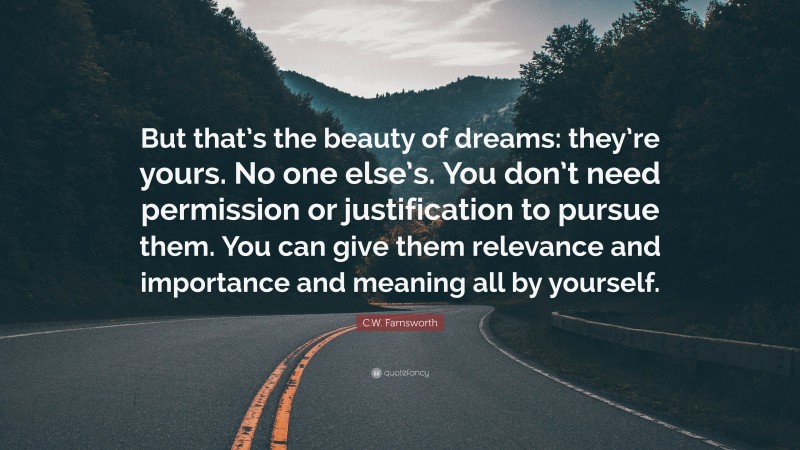 C.W. Farnsworth Quote: “But that’s the beauty of dreams: they’re yours. No one else’s. You don’t need permission or justification to pursue them. You can give them relevance and importance and meaning all by yourself.”