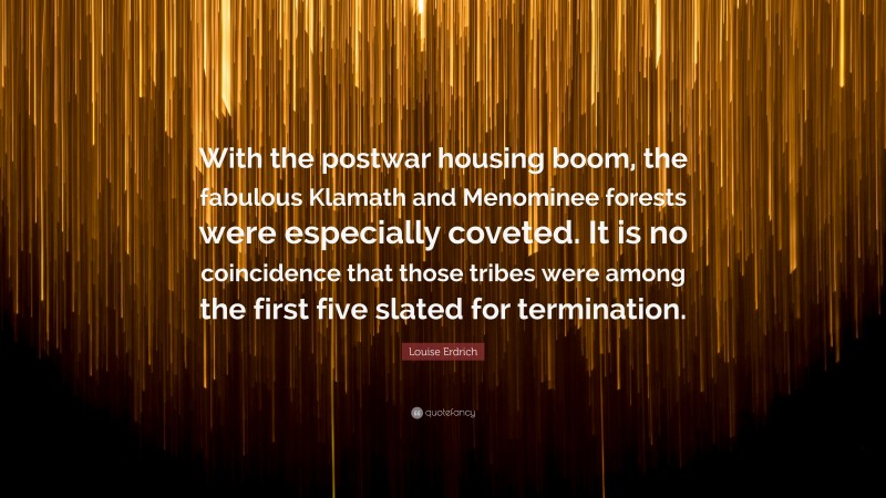 Louise Erdrich Quote: “With the postwar housing boom, the fabulous Klamath and Menominee forests were especially coveted. It is no coincidence that those tribes were among the first five slated for termination.”