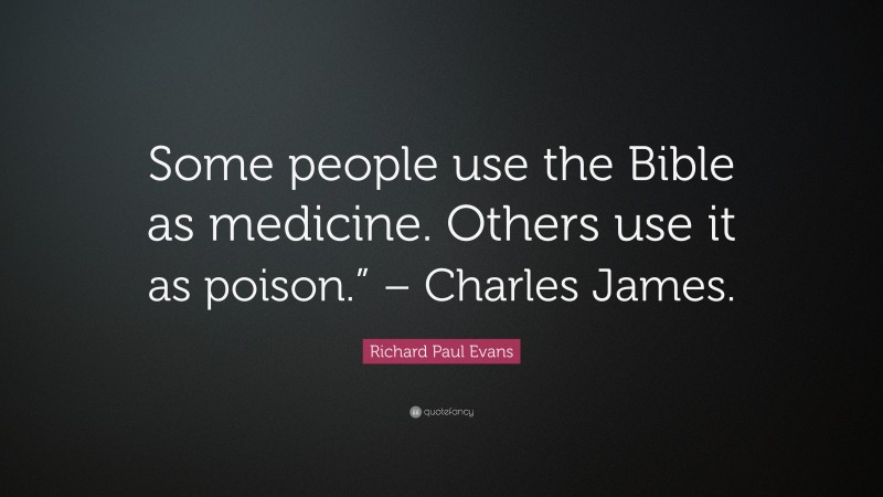 Richard Paul Evans Quote: “Some people use the Bible as medicine. Others use it as poison.” – Charles James.”