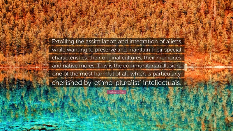 Guillaume Faye Quote: “Extolling the assimilation and integration of aliens while wanting to preserve and maintain their special characteristics, their original cultures, their memories and native mores. This is the communitarian illusion, one of the most harmful of all, which is particularly cherished by ‘ethno-pluralist’ intellectuals.”