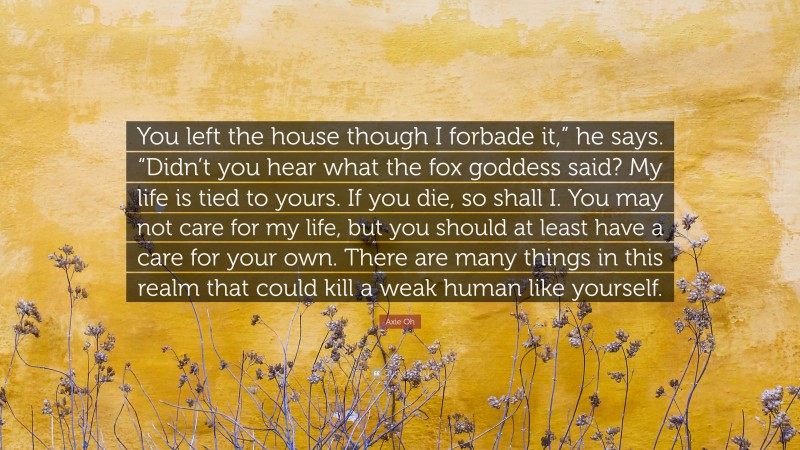 Axie Oh Quote: “You left the house though I forbade it,” he says. “Didn’t you hear what the fox goddess said? My life is tied to yours. If you die, so shall I. You may not care for my life, but you should at least have a care for your own. There are many things in this realm that could kill a weak human like yourself.”