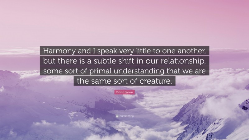 Pierce Brown Quote: “Harmony and I speak very little to one another, but there is a subtle shift in our relationship, some sort of primal understanding that we are the same sort of creature.”