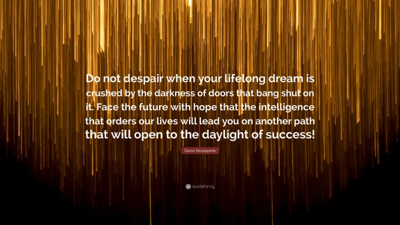 David Mezzapelle Quote: “Do not despair when your lifelong dream is crushed by the darkness of doors that bang shut on it. Face the future with hope that the intelligence that orders our lives will lead you on another path that will open to the daylight of success!”