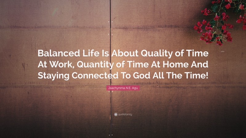 Jaachynma N.E. Agu Quote: “Balanced Life Is About Quality of Time At Work, Quantity of Time At Home And Staying Connected To God All The Time!”