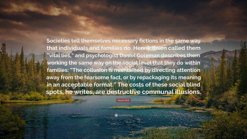 Naomi Wolf Quote: “Societies tell themselves necessary fictions in the same way that individuals and families do. Henrik Ibsen called them “vital lies,” and psychologist Daniel Goleman describes them working the same way on the social level that they do within families: “The collusion is maintained by directing attention away from the fearsome fact, or by repackaging its meaning in an acceptable format.” The costs of these social blind spots, he writes, are destructive communal illusions.”