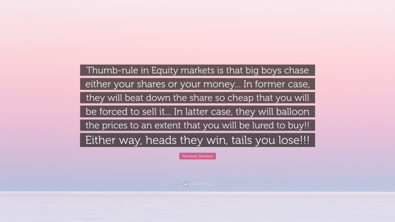 Sandeep Sahajpal Quote: “Thumb-rule in Equity markets is that big boys chase either your shares or your money... In former case, they will beat down the share so cheap that you will be forced to sell it... In latter case, they will balloon the prices to an extent that you will be lured to buy!! Either way, heads they win, tails you lose!!!”