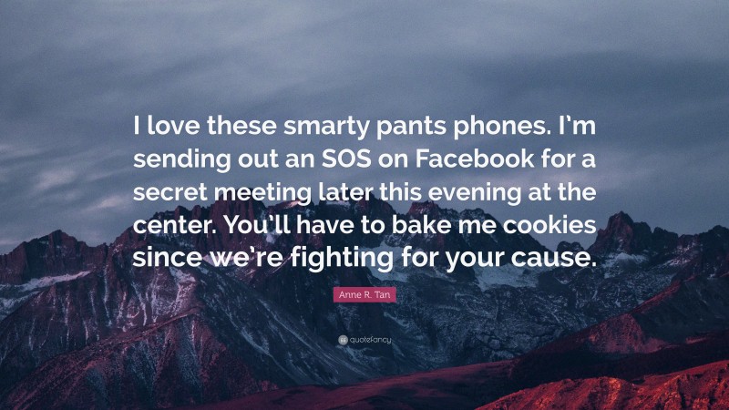 Anne R. Tan Quote: “I love these smarty pants phones. I’m sending out an SOS on Facebook for a secret meeting later this evening at the center. You’ll have to bake me cookies since we’re fighting for your cause.”